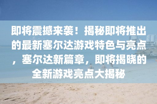 即將震撼來襲！揭秘即將推出的最新塞爾達游戲特色與亮點，塞爾達新篇章，即將揭曉的全新游戲亮點大揭秘