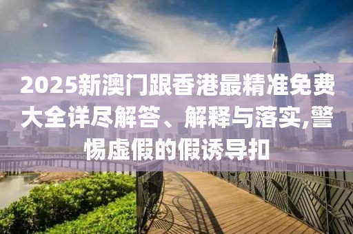 2025新澳門跟香港最精準(zhǔn)免費(fèi)大全詳盡解答、解釋與落實(shí),警惕虛假的假誘導(dǎo)扣