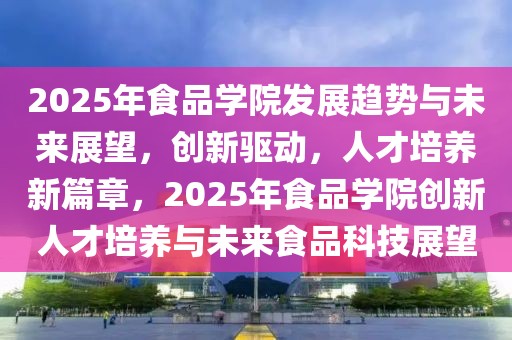 2025年食品學院發展趨勢與未來展望，創新驅動，人才培養新篇章，2025年食品學院創新人才培養與未來食品科技展望