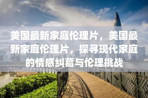 美國最新家庭倫理片，美國最新家庭倫理片，探尋現代家庭的情感糾葛與倫理挑戰