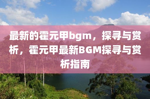 最新的霍元甲bgm，探尋與賞析，霍元甲最新BGM探尋與賞析指南
