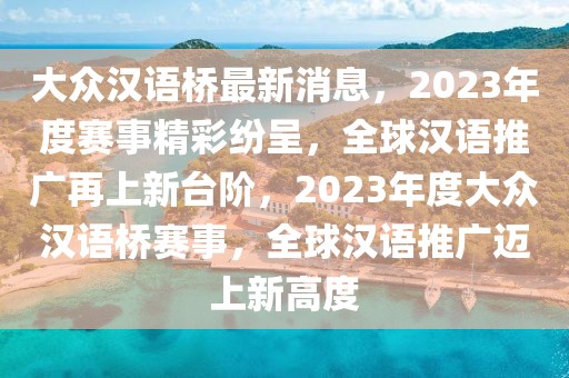大眾漢語橋最新消息，2023年度賽事精彩紛呈，全球漢語推廣再上新臺(tái)階，2023年度大眾漢語橋賽事，全球漢語推廣邁上新高度