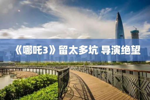 《哪吒3》留太多坑 導(dǎo)演絕望
