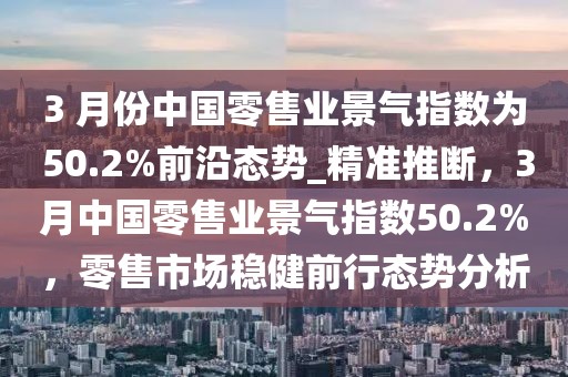 3 月份中國零售業景氣指數為 50.2%前沿態勢_精準推斷，3月中國零售業景氣指數50.2%，零售市場穩健前行態勢分析