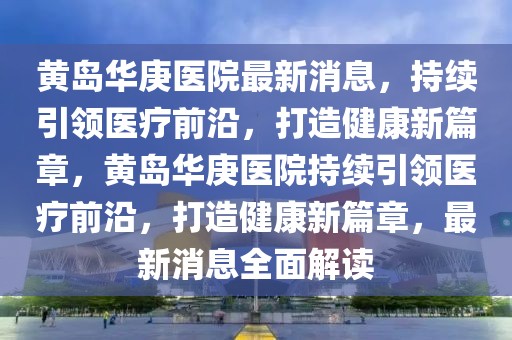 黃島華庚醫(yī)院最新消息，持續(xù)引領(lǐng)醫(yī)療前沿，打造健康新篇章，黃島華庚醫(yī)院持續(xù)引領(lǐng)醫(yī)療前沿，打造健康新篇章，最新消息全面解讀