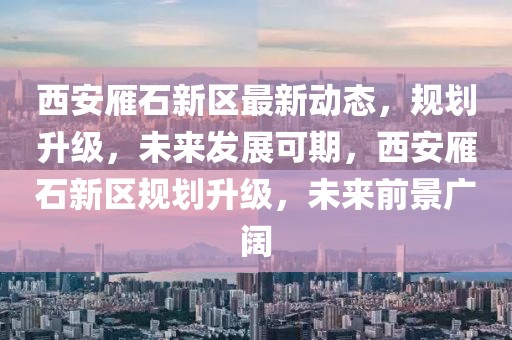 西安雁石新區最新動態，規劃升級，未來發展可期，西安雁石新區規劃升級，未來前景廣闊