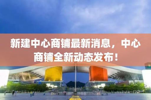 新建中心商鋪?zhàn)钚孪ⅲ行纳啼伻聞?dòng)態(tài)發(fā)布！
