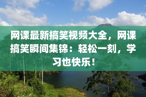 網課最新搞笑視頻大全，網課搞笑瞬間集錦：輕松一刻，學習也快樂！