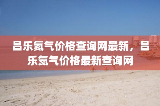 昌樂氦氣價格查詢網最新，昌樂氦氣價格最新查詢網