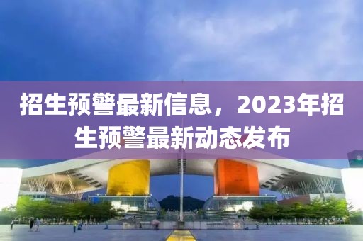 招生預警最新信息，2023年招生預警最新動態發布