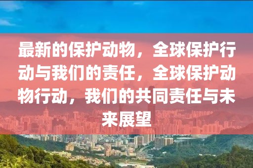 最新的保護動物，全球保護行動與我們的責任，全球保護動物行動，我們的共同責任與未來展望