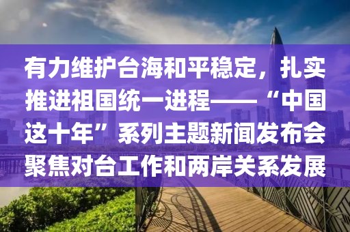 有力維護臺海和平穩定，扎實推進祖國統一進程——“中國這十年”系列主題新聞發布會聚焦對臺工作和兩岸關系發展