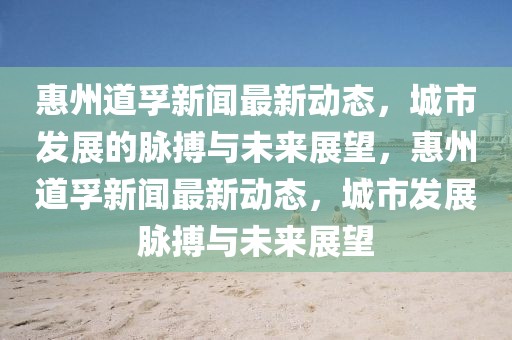 惠州道孚新聞最新動態，城市發展的脈搏與未來展望，惠州道孚新聞最新動態，城市發展脈搏與未來展望