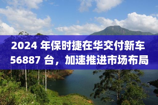 2024 年保時捷在華交付新車 56887 臺，加速推進市場布局