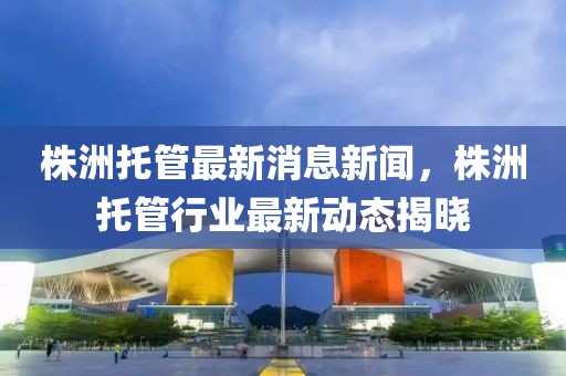 株洲托管最新消息新聞，株洲托管行業最新動態揭曉