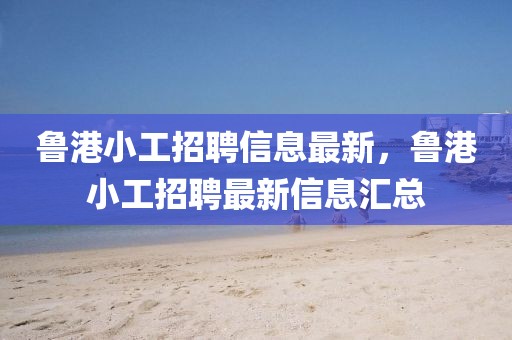 魯港小工招聘信息最新，魯港小工招聘最新信息匯總