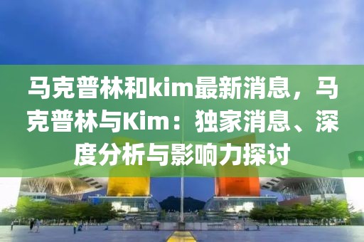 馬克普林和kim最新消息，馬克普林與Kim：獨家消息、深度分析與影響力探討