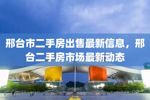 邢臺(tái)市二手房出售最新信息，邢臺(tái)二手房市場最新動(dòng)態(tài)