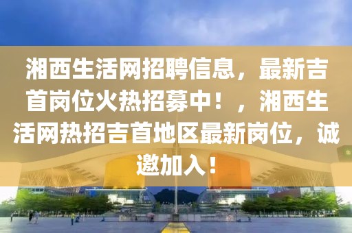 湘西生活網招聘信息，最新吉首崗位火熱招募中！，湘西生活網熱招吉首地區(qū)最新崗位，誠邀加入！