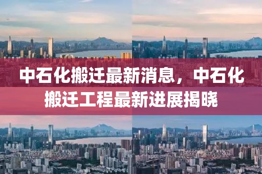 中石化搬遷最新消息，中石化搬遷工程最新進(jìn)展揭曉