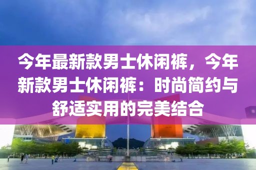 今年最新款男士休閑褲，今年新款男士休閑褲：時尚簡約與舒適實用的完美結合