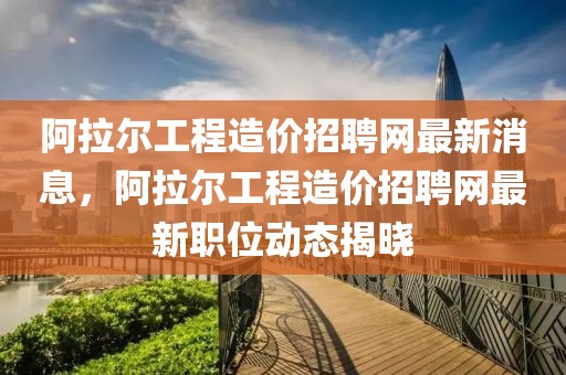阿拉爾工程造價招聘網最新消息，阿拉爾工程造價招聘網最新職位動態揭曉