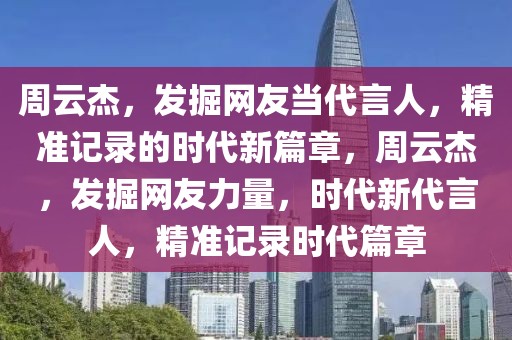 周云杰，發掘網友當代言人，精準記錄的時代新篇章，周云杰，發掘網友力量，時代新代言人，精準記錄時代篇章