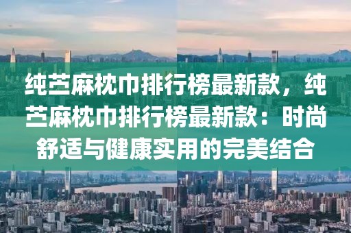 純苧麻枕巾排行榜最新款，純苧麻枕巾排行榜最新款：時尚舒適與健康實用的完美結合