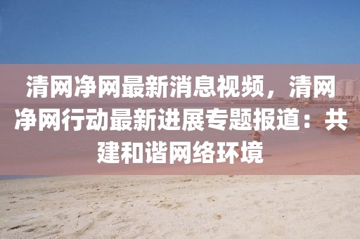 清網凈網最新消息視頻，清網凈網行動最新進展專題報道：共建和諧網絡環境