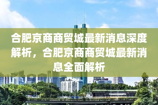 合肥京商商貿城最新消息深度解析，合肥京商商貿城最新消息全面解析
