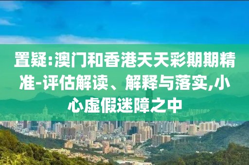 置疑:澳門和香港天天彩期期精準-評估解讀、解釋與落實,小心虛假迷障之中