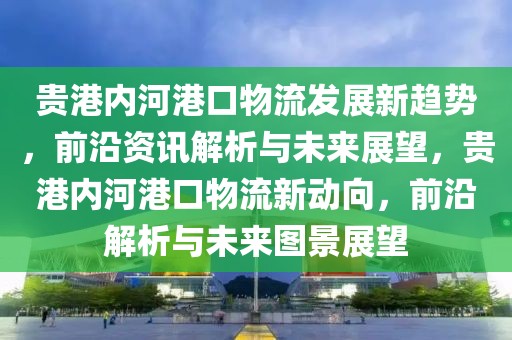 貴港內河港口物流發展新趨勢，前沿資訊解析與未來展望，貴港內河港口物流新動向，前沿解析與未來圖景展望