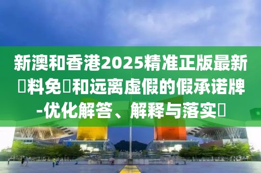 新澳和香港2025精準正版最新資料免費和遠離虛假的假承諾牌-優(yōu)化解答、解釋與落實?
