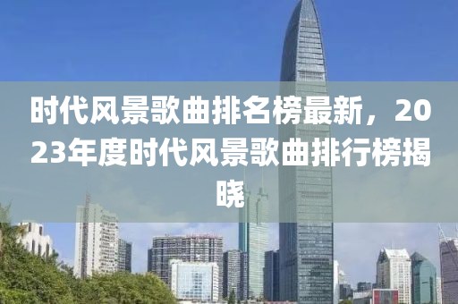 時(shí)代風(fēng)景歌曲排名榜最新，2023年度時(shí)代風(fēng)景歌曲排行榜揭曉