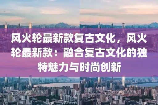 風火輪最新款復古文化，風火輪最新款：融合復古文化的獨特魅力與時尚創新