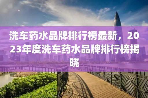 洗車藥水品牌排行榜最新，2023年度洗車藥水品牌排行榜揭曉