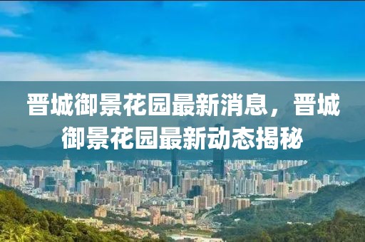 晉城御景花園最新消息，晉城御景花園最新動態(tài)揭秘
