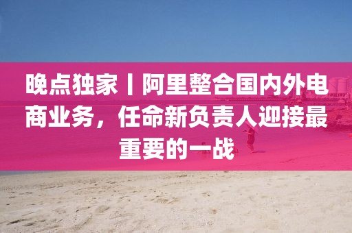 晚點獨家丨阿里整合國內外電商業務，任命新負責人迎接最重要的一戰