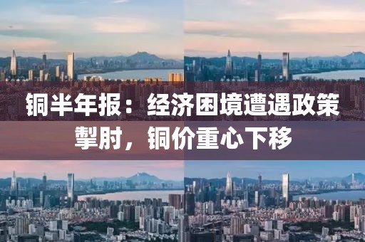 銅半年報：經濟困境遭遇政策掣肘，銅價重心下移