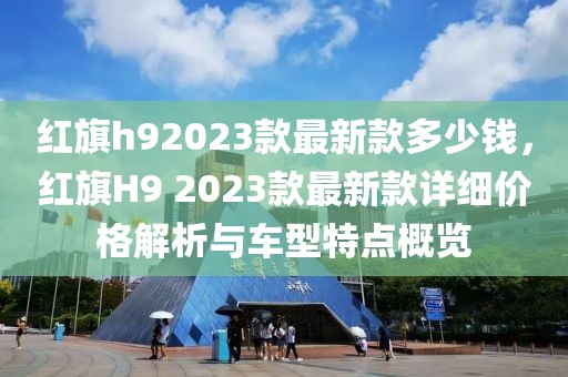 紅旗h92023款最新款多少錢，紅旗H9 2023款最新款詳細價格解析與車型特點概覽
