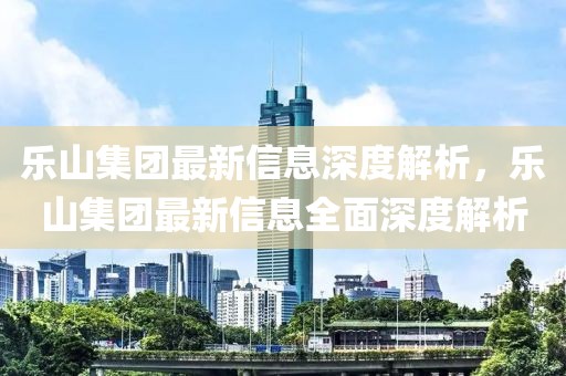 樂山集團最新信息深度解析，樂山集團最新信息全面深度解析