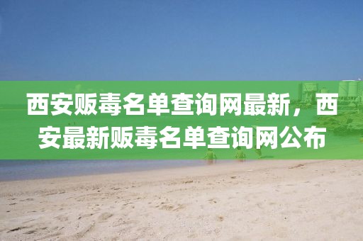 西安販毒名單查詢網(wǎng)最新，西安最新販毒名單查詢網(wǎng)公布