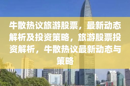 牛散熱議旅游股票，最新動(dòng)態(tài)解析及投資策略，旅游股票投資解析，牛散熱議最新動(dòng)態(tài)與策略