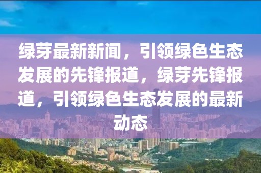 綠芽最新新聞，引領(lǐng)綠色生態(tài)發(fā)展的先鋒報(bào)道，綠芽先鋒報(bào)道，引領(lǐng)綠色生態(tài)發(fā)展的最新動(dòng)態(tài)