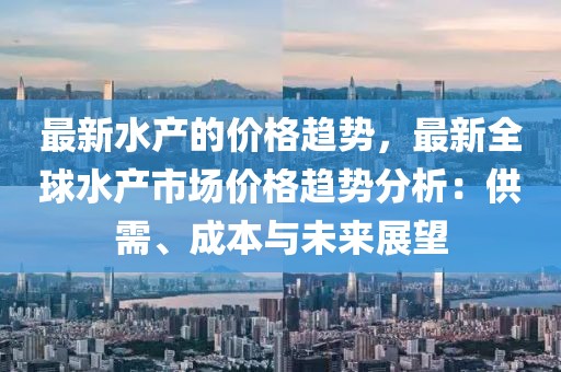 最新水產的價格趨勢，最新全球水產市場價格趨勢分析：供需、成本與未來展望