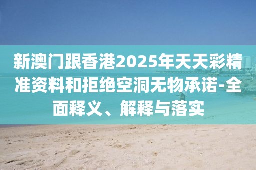 新澳門跟香港2025年天天彩精準資料和拒絕空洞無物承諾-全面釋義、解釋與落實