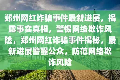 鄭州網紅詐騙事件最新進展，揭露事實真相，警惕網絡欺詐風險，鄭州網紅詐騙事件揭秘，最新進展警醒公眾，防范網絡欺詐風險