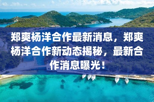 鄭爽楊洋合作最新消息，鄭爽楊洋合作新動態揭秘，最新合作消息曝光！
