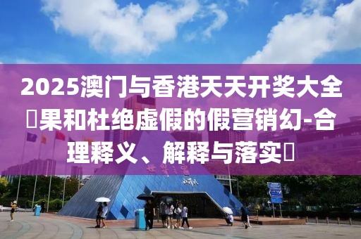 2025澳門與香港天天開獎大全結果和杜絕虛假的假營銷幻-合理釋義、解釋與落實?