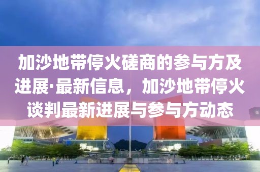 加沙地帶停火磋商的參與方及進展·最新信息，加沙地帶停火談判最新進展與參與方動態(tài)